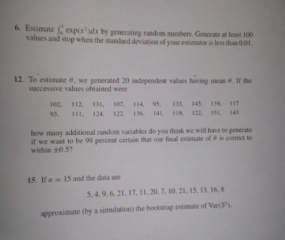 6. Estimate expr)dx by generating random numbers. Generate at least 100 values and stop when the standard deviation of your estimator is less than 0.01. 12. To estimate θ, we generated 20 independent values having mean θ. If the successive values obtained were 102. 112. 131, 107, 114. 95, 133, 145, 139, 117 93. 111, 124, 122, 136, 141, 119. 122, 151, 143 how many additional random variables do you think we will have to generate if we want to be 99 percent certain that our final estimate of θ is correct to within +0.5? 15. If n 15 and the data are 5, 4, 9. 6, 21, 17. 11, 20. 7, 10,21, 15, 13, 16, 8 approximate (by a simulation) the bootstrap estimate of Var(S).