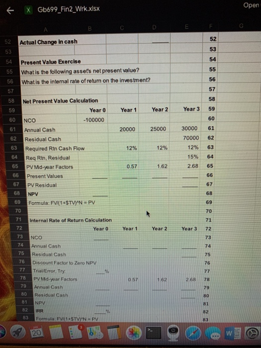 Open X Gb699_Fin2_Wirk.xlsx 52 53 54 Actual Change in cash 53 Present Value Exercise What is the following assets net present value? What is the internal rate of return on the investment? 56 57 58 59 60 61 56 57 58 Year 0 Year 1Year 2 Year 3 59 60 20000 25000 30000 61 70000 62 12% 63 15% 64 2.68 65 Net Present Value Calculation NCO -100000 Annual Cash Residual Cash Required Rtn Cash Flow Req Rtn, Residual PV Mid-year Factors Present Values PV Residual 63 12% 12% 0.57 1.62 67 68 69 70 67 68 69 70 71 Year 3 72 73 74 75 76 Formula: FIRI·STVYN = PV Internal Rate of Return Calculation Year 0 Year 1Year 2 NCO 74 75 76 Annual Cash Residual Cash Discount Factor to Zero NPV Trial/Error, Try PV Md-year Factors Annual Cash Residual Cash NPV IRR Formula: FV(1+STVN PV 78 268 78 79 0.57 1 62 80 81 82 83 81 82 83