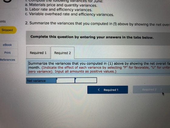 Opute tne Toliowing Varlances for June: a. Materials price and quantity variances. b. Labor rate and efficiency variances. c. Variable overhead rate and efficiency variances. ints 2. Summarize the variances that you computed in (1) above by showing the net over Skipped Complete this question by entering your answers in the tabs below. eBook Print References Required 1 Required 2 Summarize the variances that you computed in (1) above by showing the net overall fa month. (Indicate the effect of each variance by selecting F for favorable, U for unfa zero variance). Input al amouas. positive values.) et variance Required 1 Required 2