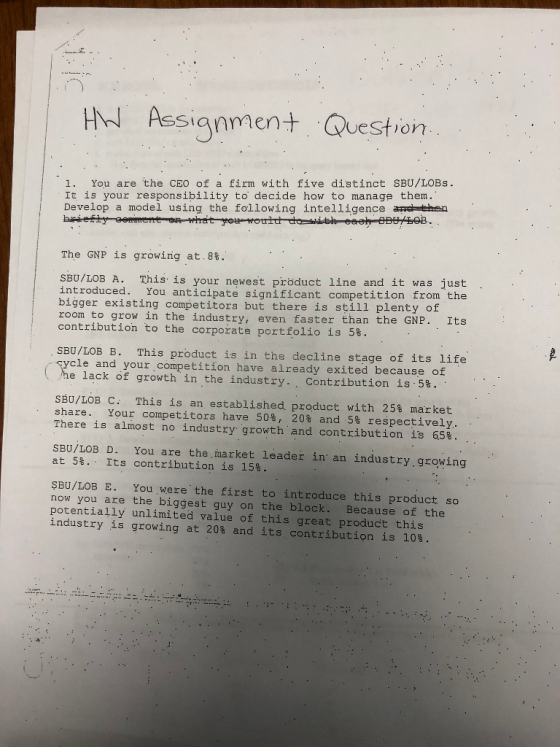 Assianmen Question 1. You are the CEO of a firm with five distinct SBU/LOBs. It is your responsibility to decide how to manage them. Develop a model using the following intelligence anc then The GNP is growing at.88. is is your newest pröduct line and it was just introduced. You anticipate significant competition from the bigger existing competitors but there is still plenty of room to grow in the industry, even faster than the GNP. Its contribution to the corporate portfolio is 58. SBU/LOB B. This product is in the decline stage of its life ycle and your competition have already exited because of e lack of growth in the industry. . Contribution is,ss. SBU/LOB C: This is an established product with 25% market share . Your competitors have 50%, 20% and 5% respectively, There is almost no industry growth, and contribution is 65% SBU/LOB D. You are the market leader in an industry.growing at 58.. Its contribution is 15% SBU/LOB E. You were the first to introduce this product so now you are the biggest guy on the block. Because of the potentially unlimited value of this great product this industry is growing at 20s and its contribution is 108