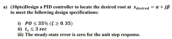 a) (10pts)Design a PID controller to locate the desired root at Sdesired = a + jß to meet the following design specifications