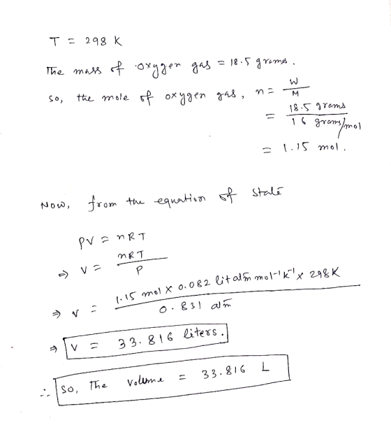 T = 298 K The mass of oxygen gas = 18.5 grams. so the mole of oxygen gas, n=. 18.5 grams = 1 grams/mol = 1.15 mol. from the N