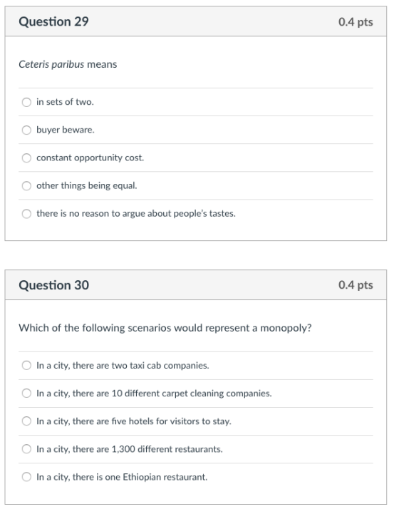 Question 29 0.4 pts Ceteris paribus means in sets of two. buyer beware. constant opportunity cost other things being equal. there is no reason to argue about peoples tastes Question 30 0.4 pts Which of the following scenarios would represent a monopoly? O In a city, there are two taxi cab companies. O In a city, there are 10 different carpet cleaning companies. In a city, there are five hotels for visitors to stay OIn a city, there are 1,300 different restaurants. In a city, there is one Ethiopian restaurant.