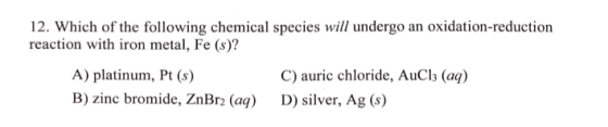 12. Which of the following chemical species will undergo an oxidation-reduction reaction with iron metal, Fe (s)? A) platinum, Pt (s) B) zinc bromide, ZnBr2 (a C) auric chloride, AuCl3 (aq) D) silver, Ag (s)