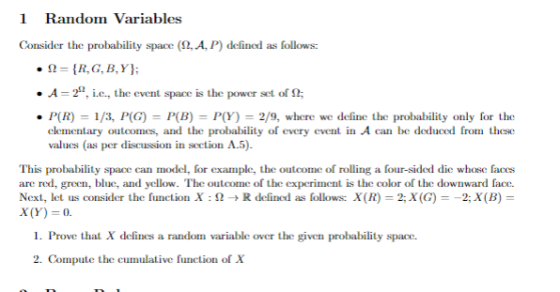 1 Random Variables Consider the probability space (2, A, P) defined as follows: .A-2. i.e., the event space is the power set of Ω; P(R)1/3, P(G) P(B) PY-2/9, where we define the probability only for the clementary outcomes, and the probability of every event in A can be deduced from these valucs (as per discussion in section A.5) This probability space can model, for example, the outcome of rolling a four-sided die whose faces are red, green, blue, and yellow. The outcome of the experiment is the color of the downward face. Next, let us consider the function X : Ω R defined as follows: x(R)-2;X(G)--2;x(B) x(Y). 1. Prove that X delines a randon variable over the given probability space 2. Compute the cumulative function of Xx variable over the given probahility spaoe