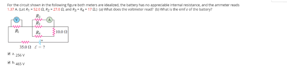 For the circuit shown in the following figure both meters are idealized, the battery has no appreciable internal resistance, and the ammeter reads 1.37 A. (Let R1-52.0 Ω, R2-27.0 Ω, and R3-R4-17 Ω·) (a) What does the voltmeter read? (b) what is the emf ε of the battery? R3 Ri R4 10.012 35.0 Ω a. 256 V b.465 V ?