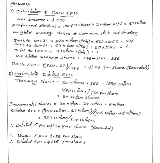 Answert 1) calculation of Basie Eps:- Net Income = $ 850 preferred dividend = 100 pershare x 3 million * 9% = 27 Million wei