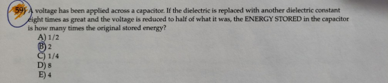 59 A voltage has been applied across a capacitor. If the dielectric is replaced with another dielectric constant ight times as great and the voltage is reduced to half of what it was, the ENERGY STORED in the capacitor is how many times the original stored energy? A) 1/2 C) 1/4 D) 8 4