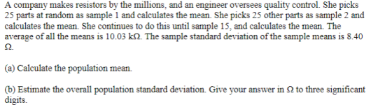 A company makes resistors by the millions, and an engineer oversees quality control. She picks calculates the mean. She continues to do this until sample 15, and calculates the mean. The average of all the means is 10.03 k2. The sample standard deviation of the sample means is 8.40 (a) Calculate the population mean. (b) Estimate the overall population standard deviation. Give your answer in Ω to three significant digits