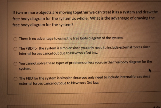 If two or more objects are moving together we can treat it as a system and draw the free body diagram for the system as whole