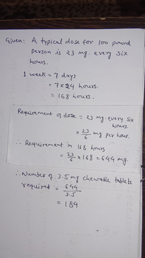 A typical dose for loo pound person is 23 mg. evey Six Given: huurs 1 week7 days 7x24 hours (68 hrus. Reguirement o dose23 Mg