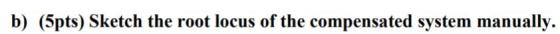 b) (5pts) Sketch the root locus of the compensated system manually.