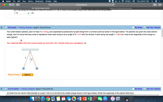 Safari File Edit View History Bookmarks Window Help PHY 102109 Chapter 15 W19 Answers That Cannot Be Understood 1.18 cm 3. 0/10 pointsI Previous Answers sercp11 15.2.p.015.nva My Notes Ask Your Teacher Two small metallic spheres, each of mass m 0.50 g, are suspended as pendulums by light strings from a common point as shown in the figure below. The spheres are given the same electric charge, and it is found that they come to equilibrium when each string is at an angle of 0 4.0 with the vertical. If each string has length L-39.0 cm, what is the magnitude of the charge on each sphere? Your response differs from the correct answer by more than 10%. Double check your calculations. nc Need Help? Watch It 4. 3.41/10 pointsI Previous Answers sercp11 15.3.p.018.nva My Notes Ask Your Teacher (a) Determine the electric field strength at a point 1.00 cm to the left of the middle charge shown in the figure below. (Enter the magnitude of the electric field only) 3