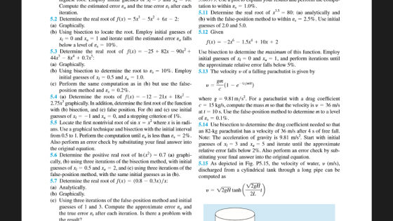 tation to within e, 5.11 Determine the real root of x 80: (a) analytically and (b) with the false-position method to within e, = 2.5%. Use initial guesses of 2.0 and 5.0. Compute the estimated error Ea and the true error after each 1.0% teration 5.2 Determine the real root of (x) 5r - 5x2 + 6r -2 (a) Graphically (b) Using bisection to locate the root. Employ initial guesses of 5.12 Given x0 and and iterate until the estimated error eg falls (x) = _206 _ 1.5x4 + 10x + 2 below a level of ε,-10% 5.3 Determine the real root of (x)=-25 + 82x-90x2+ 44x 8r + 0.7x: (a) Graphically (b) Using bisection to determine the root to ε, 10%. Employ Use bisection to determine the maximum of this function. Emplo initial guesses ofx-0 and x, and perform iterations until the approximate relative error falls below 5%. 5.13 The velocity u of a falling parachutist is given by initial guesses of xi = 0.5 and x = 1.0 (c) Perform the same computation as in (b) but use the false-1) nm position method and ε = 0.2% 5.4 (a) Determine the roots of f(x) =-12-21x+ 18x2 2.75x graphically. In addition, determine the first root of the function c- 15 kgs, computethe mass m so that the velocity is v 36 m/s with (b) bisection, and (c) false position. For (b) and ( a a 10 s. Use the false-position method to determine m to a level guesses of x1--1 and Xu-0, and a stopping criterion of 1% 5.5 Locate the first nontrivial root of sin x- x where x is in radi ans. Use a graphical technique and bisection with the initial interval an 82-k from 0.5 to 1 . Perform the computation until ε is less than ε,-2%. where g -9.81 m/s. For a parachutist with a drag coefficient ofe, = 0.1% 5.14 Use bisection to determine the drag coefficient needed so that parachutist has a velocity of 36 m/s after 4 s of free fall Note: The acceleration of gravity is 9.81 m/s2. Start with initial by substituting your final answer into guesses of 3 and x5 and terate until the approximate relative error falls below 2%. Also perform an error check by sub- the original equation 5.6 Determine the positive real root of In () 0.7 (a) graphi- stituting your final answer into the original equation. cally, (b) using three iterations of the bisection method, with initial guesses of x 0.5 andx2, and (c) using three iterations of the discharged from a cylindrical tank through a long pipe can be false-position method, with the same initial guesses as in (b) 5.7 Determine the real root of f(x) (0.8- 0.3x)/x: (a) Analytically (b) Graphically (c) Using three iterations of the false-position method and initial As depicted in Fig. P5.15, the velocity of water, v (m/s), computed as 2L guesses of 1 and 3, Compute the approximate error εα and the true error ε, after each iteration. Is there a problem with