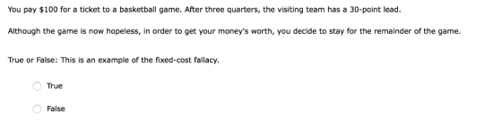 You pay $100 for a ticket to a basketball game. After three quarters, the visiting team has a 30-point lead Although the game is now hopeless, in order to get your moneys worth, you decide to stay for the remainder of the game. True or False: This is an example of the fixed-cost fallacy. True False