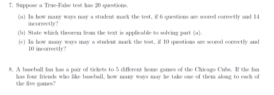 7. Suppose a Truc-False test has 20 questions (a) In how many ways may a student mark the test, if 6 questions are scored correctly and 14 incorrectly? (b) State which theorem from the text is applicable to solving part (a) (c) In how many ways may a student mark the test, if 10 questions are scored correctly and 10 incorrectly? 8. A baseball fan has a pair of tickets to 5 different home games of the Chicago Cubs. If the fan how many ways may he take one of them along to each of has four friends who like basebal the five games?
