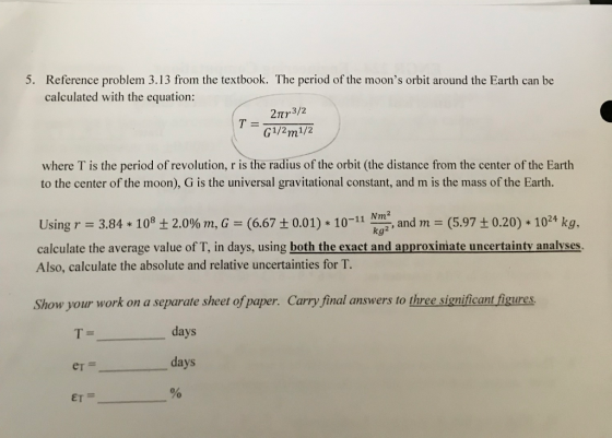 5. Reference problem 3.13 from the textbook. The period of the moons orbit around the Earth can be calculated with the equation: 2Tr3/2 G1/2m1/2 T = where T is the period of revolution, r is the radius of the orbit (the distance from the center of the Earth to the center of the moon), G is the universal gravitational constant, and m is the mass of the Earth. Using r = 3.84 * 108 ± 2.0% m, G-(6.67 ± 0.01) * 10-11 km , and m-(5.97 ± 0.20) * 1024 kg. calculate the average value of T, in days, using both the exact and approximate uncertainty analyses. Also, calculate the absolute and relative uncertainties for T. kg2 Show your work on a separate sheet of paper. Carry final answers to three significant figures. days er days