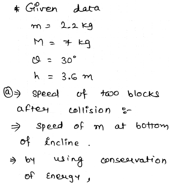 * Given data m= 2. 2kg M = 7 kg c = 30° h = 3.6 m @ speed of two blocks after collision or speed of m at bottom of incline .