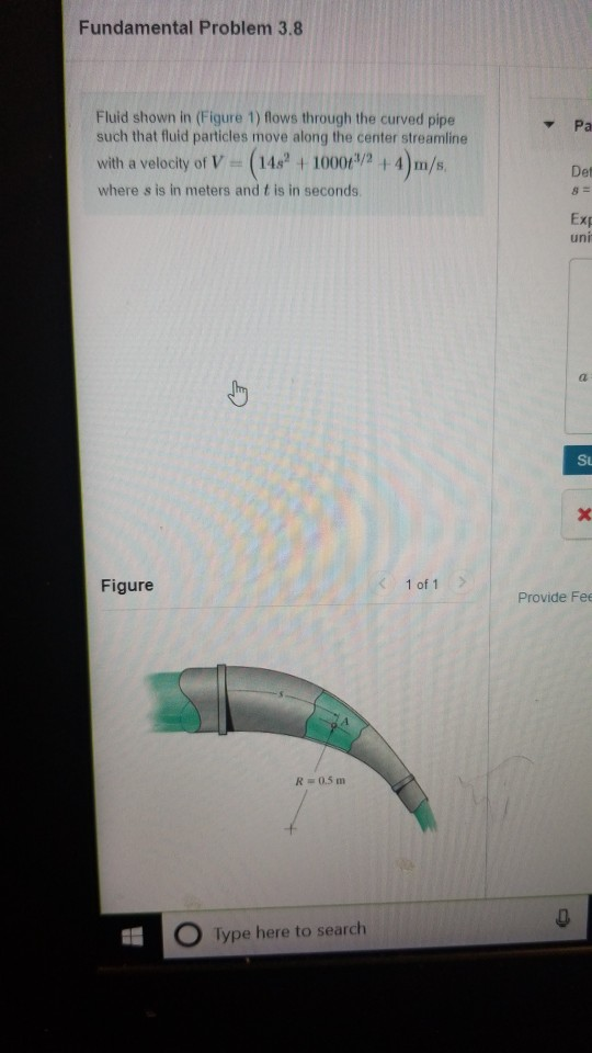 Fundamental Problem 3.8 Fluid shown in (Figure 1) flows through the curved pipe Y Pa such that fluid particles move along the center streamline with a velocity of V (141000 4)m/s where s is in meters and t is in seconds Det Exp uni Su Figure 1 of 1 Provide Fe R 0.5m O Type here to search