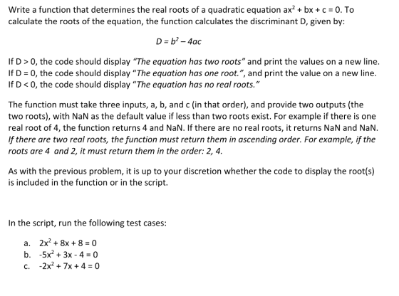 Write a function that determines the real roots of a quadratic equation ax2 + bx + c = 0. To calculate the roots of the equation, the function calculates the discriminant D, given by: D = b2-4ac If D> 0, the code should display The equation has two roots and print the values on a new line. If D 0, the code should display The equation has one root., and print the value on a new line. If D <0, the code should display The equation has no real roots. The function must take three inputs, a, b, and c (in that order), and provide two outputs (the two roots), with NaN as the default value if less than two roots exist. For example if there is one real root of 4, the function returns 4 and NaN. If there are no real roots, it returns NaN and NaN. f there are two real roots, the function must return them in ascending order. For example, if the roots are 4 and 2, it must return them in the order: 2, 4. As with the previous problem, it is up to your discretion whether the code to display the root(s) is included in the function or in the script. In the script, run the following test cases: a. 2x2+8x+8 0 b. -5x2 3x-4 0 c. -2x2+ 7x +4 -0