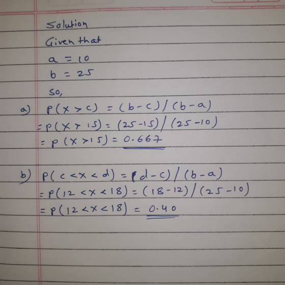 Solution Given that a =10 b = 25 1 so, P(x>C) = (b-c)/cb-a) Ep(x > 15) = (25-15)/(25-10) = P(x>15) = 0.667 b) p (c<x<d) = pd-