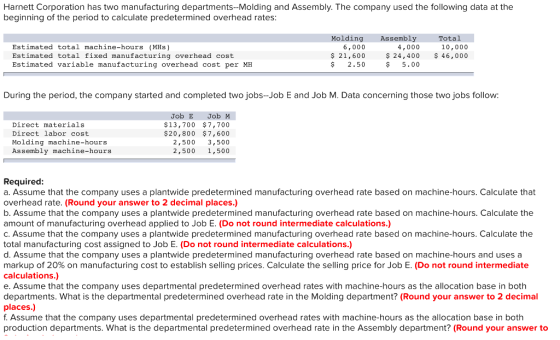 Harnett Corporation has two manufacturing departments--Molding and Assembly. The company used the following data at the beginning of the period to calculate predetermined overhead rates Molding Assembly Total Estimated total machine-hours (MHs) Estimated total fixed manufacturing overhead cost Estimated variable manufacturing overhead cost per MEH 6,000 $ 21,600 $2.50 10,000 $ 24,400 46,000 4,000 $5.00 During the period, the company started and completed two jobs-Job E and Job M. Data concerning those two jobs follow: Direct materials Direct labor cost Molding machine-hours Assembly machine-hours Job E Job M $13,700 $7,700 $20,800 $7,600 2,500 3,500 2,500 1,500 Required: a. Assume that the company uses a plantwide predetermined manufacturing overhead rate based on machine-hours. Calculate that overhead rate. (Round your answer to 2 decimal places.) b. Assume that the company uses a plantwide predetermined manufacturing overhead rate based on machine-hours. Calculate the amount of manufacturing overhead applied to Job E. (Do not round intermediate calculations.) c. Assume that the company uses a plantwide predetermined manufacturing overhead rate based on machine-hours. Calculate the total manufacturing cost assigned to Job E. (Do not round intermediate calculations.) d. Assume that the company uses a plantwide predetermined manufacturing overhead rate based on machine-hours and uses a markup of 20% on manufacturing cost to establish selling prices. Calculate the selling price for Job E. (Do not round intermediate calculations.) e. Assume that the company uses departmental predetermined overhead rates with machine-hours as the allocation base in both departments. What is the departmental predetermined overhead rate in the Molding department? (Round your answer to 2 decimal places.) f. Assume that the company uses departmental predetermined overhead rates with machine-hours as the allocation base in both production departments. What is the departmental predetermined overhead rate in the Assembly department? (Round your answer to