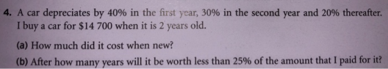 4. A car depreciates by 40% in the first year, 30% in the second year and 20% thereafter. I buy a car for $14 700 when it is