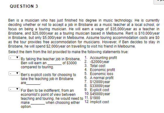 QUESTION 3 Ben is a musician who has just finished his degree in music technology. He is currently deciding whether or not to accept a job in Brisbane as a music teacher at a local school, or focus on being a touring musician. He ill earn a wage of $35,000/year as a teacher in Brisbane, and $25,000/year as a touring musician based in Melbourne. Rent is $10,000lyear in Brisbane, but only $5,000/year in Melbourne. Assume touring accommodation costs are $0 as the tour provides free accommodation for musicians. However, if Ben decides to stay in Brisbane, he will spend $2,000/year on travelling to visit his friend in Melbourne Select the item from the list provided to make the following statements true: By taking the teacher job in Brisbane, 1. Accounting profit 2. -$2000/year Ben will earn an compared to touring of S3000 3. Total cost 4. Economic profit 5. Economic loss 6. A normal profit 7. $12000/year 8. $33000/year 9. Explicit cost Bens explicit costs for choosing to take the teaching job in Brisbane are For Ben to be indifferent, from an economists point of view between 10. $45000/year teaching and touring, he would need to 11. $1900 make option. when choosing either 12. Implicit cost