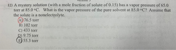 VEISIUI 3 12) A mystery solution (with a mole fraction of solute of 0.15) has a vapor pressure of 65.0 torr at 85.0 °C. What