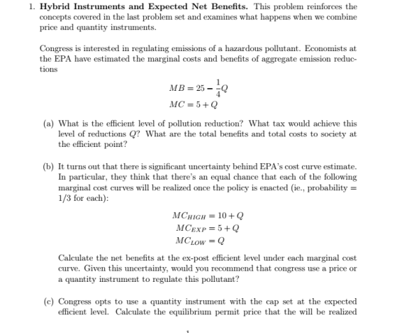 1. Hybrid Instruments and Expected Net Benefits. This problem reinforces the concepts covered in the last problem set and examines what happens when we combine price and quantity instruments Congress is interested in regulating emissions of a hazardous pollutant. Economists at the EPA have estimated the marginal costs and benefits of tions aggregate emission reduc- MB=25--Q MC = 5 + Q (a) What is the efficient level of pollution reduction? What tax would achieve this level of reductions Q? What are the total benefits and total costs to society at the efficient point? (b) It turns out that there is significant uncertainty behind EPAs cost curve estimate In particular, they think that theres an equal chance that each of the following marginal cost curves will be realized once the policy is enacted (ie, probability 1/3 for each) MC-HIGH = 10 + Q MCLOw = Q Calculate the net benefits at the ex-post efficient level under each marginal cost curve. Given this uncertainty, would you recommend that congress use a price or a quantity instrument to regulate this pollutant? (c) Congress opts to use a quantity instrument with the cap set at the expected ce that the will be realized efficient level. Calculate the equilibrium permit pri