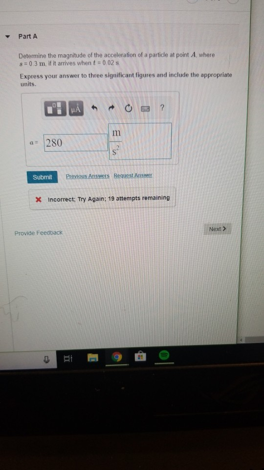 ▼ Part A Determine the magnitude of the acceleration of a particle at point A, where s = 0 3 m, if it arrives when t = 0 02 Express your answer to three significant figures and include the appropriate units. a 280 Submit x Incorrect, Try Again; 19 attempts remaining Next > Provide Feedback