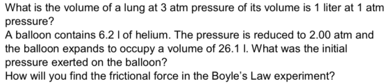 What is the volume of a lung at 3 atm pressure of its volume is 1 liter at 1 atm pressure? A balloon contains 6.2 1 of helium. The pressure is reduced to 2.00 atm and the balloon expands to occupy a volume of 26.1 1. What was the initial pressure exerted on the balloon? How will you find the frictional force in the Boyles Law experiment?