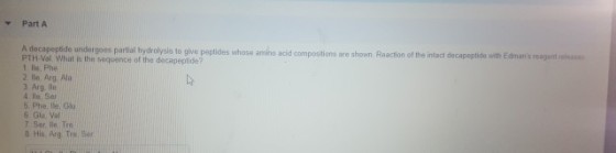 Part A A decapeptide undergoes partial hydrolysis to give peptides whose amino acid compositions ares PTH-Val Whiat is the soquence of 1 lle, Phe 2. le, Arg Al 3 Arg lle 4 Ile, Ser 5 Phe, lle, 6 Glu. Val 7 Ser lio. Tre 8 His Arg Tre Ser hown Reaction of the intact decapeptide with Edmans reagent i the decapeptide?