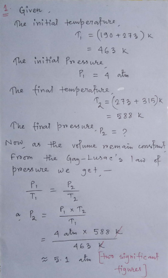 Given The initial tempenaturs (190+273) K = 463 K The initial Pn ess wre 4 atm The final temperatura 2= (233+315)k =588 k The