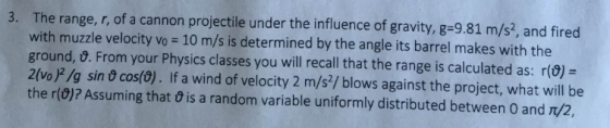 3. The range, r, of a cannon projectile under the influence of gravity, g-9.81 m/s, and fired with muzzle velocity vo 10 m/s is determined by the angle its barrel makes with the ground, t. From your Physics classes you will recall that the range is calculated as: r() = 2(vo)2/g sin t cos() . If a wind of velocity 2 m/s2/ blows against the project, what will be the r(0)? Assuming that 9 is a random variable uniformly distributed between O and T/2.