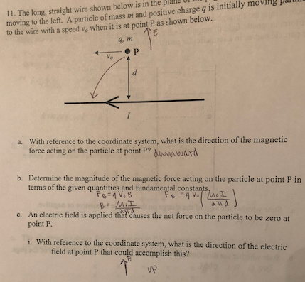 ple U 11. The long, straight wire shown below moving to the left. A particle of mass m and positive charge q is initially moving to the wire with a speed vo when it is at point P as shown below is in the pai g, m With reference to the coordinate system, what is the direction of the magnetic force acting on the particle at point P? dosvnward a. b. Determine the magnitude of the magnetic force acting on the particle at point P in terms of the given quantities and fundamental constants c. An electric field is applied that causes the net force on the particle to be zero at point P i. With referenc e to the coordinate system, what is the direction of the electric field at point P that could accomplish this? vp