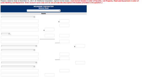 Prepare a balance sheet at December 31, 2017, for Wildhorse Corporation. (Ignore income taxes). (List Current Assets in order of liquidity. List Property, Plant and Equipment in order of Land, Building and Equipment. Enter account name only and do not provide the descriptive information provided in the question.) WILDHORSE CORPORATION Balance Sheet Assets