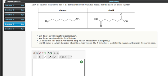 Polymer Synthesis Question 1 Draw the structure of the repeat unit of the polymer that results when this diamine and this diacid are heated together: 1 pt 1 pt 1 pt 1 pt 1 pt Question 2 diamine diacid Question 3 Question 4 но он Question 5 Question 6 You do not have to consider stereochemistry. You do not have to explicitly draw H atoms. Do not include lone pairs in your answer. They will not be considered in the grading. Use RI groups to indicate the points where the polymer repeats. The R group tool is located in the charges and lone pairs drop-down menu.