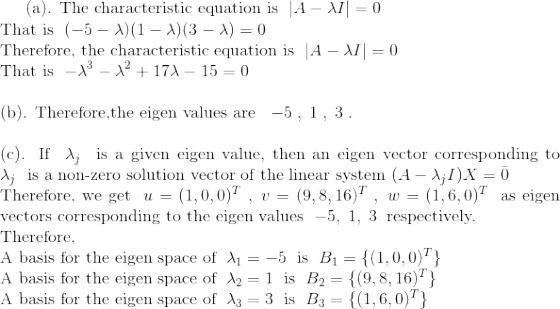 $(a). The characteristic equation is $\;|A-\lambda I|=0\;$\\ That is $\;(-5-\lambda)(1-\lambda)(3-\lambda)=0\;$\\ Therefore, the characteristic equation is $\;|A-\lambda I|=0\;$\\ That is $\;-\lambda^{3}-\lambda^{2} +17\lambda-15=0\;$\\ \\(b). Therefore,the eigen values are $\;\;-5\;,\;1\;,\;3\;.\;$\\ \\(c). If $\;\lambda_{j}\;$ is a given eigen value, then an eigen vector corresponding to $\;\lambda_{j}\;$ is a non-zero solution vector of the linear system$\;(A-\lambda_{j}I)X=\bar{0}\;$\\ Therefore, we get $\;u=(1,0,0)^{T}\;,\;v=(9,8,16)^{T}\;,\;w=(1,6,0)^{T}\;$ as eigen vectors corresponding to the eigen values $\;-5,\;1,\;3\:$ respectively.\\ Therefore, \\A basis for the eigen space of $\:\lambda_{1}=-5\:$ is $\;B_{1}=\{(1,0,0)^{T}\}\;$\\ A basis for the eigen space of $\:\lambda_{2}=1\;$ is $\;B_{2}=\{(9,8,16)^{T}\}\;$\\ A basis for the eigen space of $\:\lambda_{3}=3\;$ is $\;B_{3}=\{(1,6,0)^{T}\}\;$\\