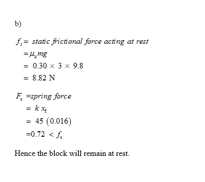 b) f-static frictional force acting at rest 0.30 x 3 x 9.8 -8.82 N Fspring force 45 (0.016) -0.72< Hence the block will remai