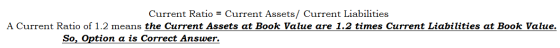 Current Ratio = Current Assets/ Current Liabilities A Current Ratio of 1.2 means the Current Assets at Book Value are 1.2 tim