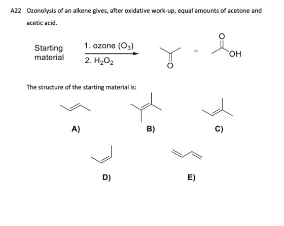 A22 Ozonolysis of an alkene gives, after oxidative work-up, equal amounts of acetone and acetic acid. Starting material Start
