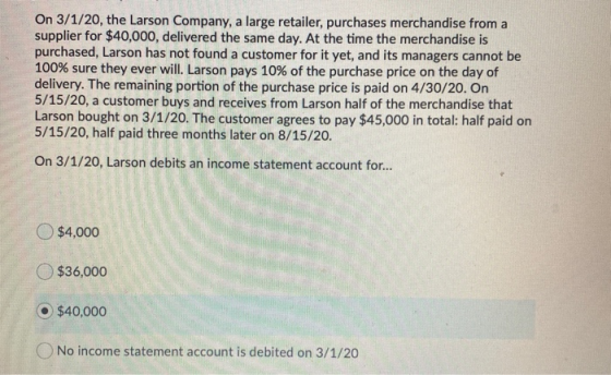 On 3/1/20, the Larson Company, a large retailer, purchases merchandise from a supplier for $40,000, delivered the same day. A