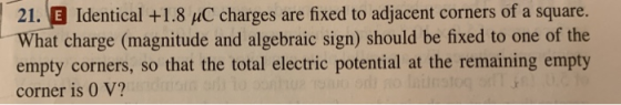 . EB Identical +1.8 uC charges are fixed to adjacent corners of a square. What charge (magnitude and algebraic sign) should be fixed to one of the empty corners, so that the total electric potential at the remaining empty corner is 0 V? 21