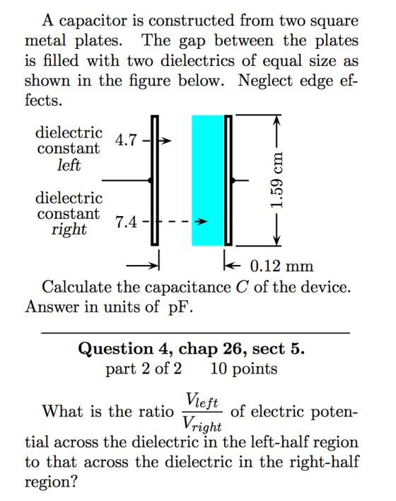A capacitor is constructed from two square metal plates. The gap between the plates is filled with two dielectrics of equal size as shown in the figure below. Neg fects. lect edge ef- dielectric A7 constant 4.7 left dielectric constant 74 right .4 0.12 mm Calculate the capacitance C of the device Answer in units of pF Question 4, chap 26, sect 5. part 2 of 210 points left What is the ratio -- of electric poten- right tial across the dielectric in the left-half region to that across the dielectric in the right-hal region!