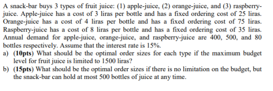 A snack-bar buys 3 types of fruit juice: ( apple-juice, (2) orange-juice, and (3) raspberry- uice. Apple-juice has a cost of 3 liras per bottle and has a fixed ordering cost of 25 liras. Orange-juice has a cost of 4 liras per bottle and has a fixed ordering cost of 75 liras. Raspberry-juice has a cost of 8 liras per bottle and has a fixed ordering cost of 35 liras. Annual demand for apple-juice, orange-juice, and raspberry-juice are 400, 500, and 80 bottles respectively. Assume that the interest rate is 15%. a) (10pts) What should be the optimal order sizes for each type if the maximum budget level for fruit juice is limited to 1500 liras? b) (15pts) What should be the optimal order sizes if there is no limitation on the budget, but the snack-bar can hold at most 500 bottles of juice at any time.