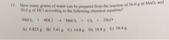 17, How many grams of water can be prepared from the reaction of 26.0 g 30.0 g of HCl according to the following chemical equation? MnO2 + 4HCI → MnCl2 + Cl2 + 2H20 A) 0.823 g B) 7.41 g C) 14.8 g D) 10.8g E) 58.4i