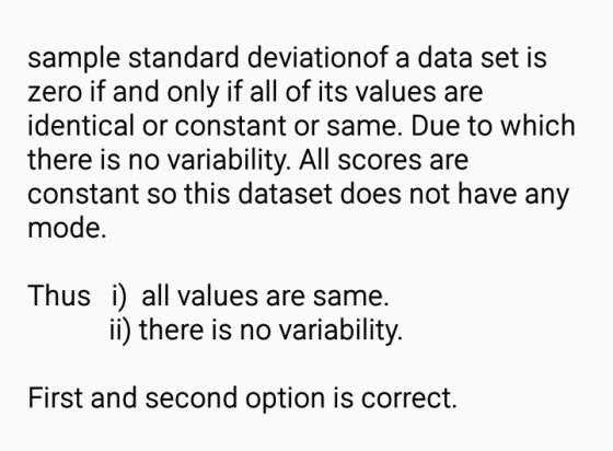sample standard deviationof a data set is zero if and only if all of its values are identical or constant or same. Due to which there is no variability. All scores are constant so this dataset does not have any mode Thus i) all values are same ii) there is no variability. First and second option is correct.