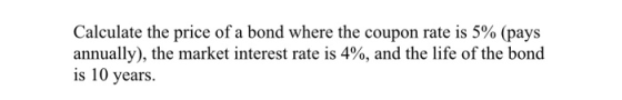 Calculate the price of a bond where the coupon rate is 5% (pays annually), the market interest rate is 4%, and the life of the bond is 10 years.