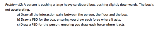 Problem #2: A person is pushing a large heavy cardboard box, pushing slightly downwards. The box is not accelerating. a) Draw